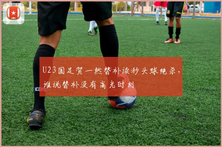 U23国足贺一然替补读秒头球绝杀，谁说替补没有高光时刻