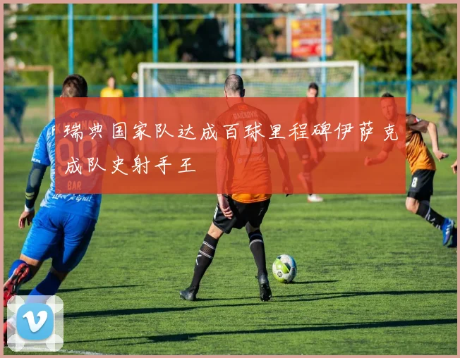 瑞典国家队达成百球里程碑伊萨克成队史射手王