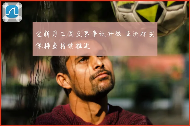 金新月三国交界争议升级 亚洲杯安保排查持续推进