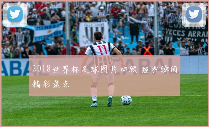 2018世界杯足球图片回顾 经典瞬间精彩盘点