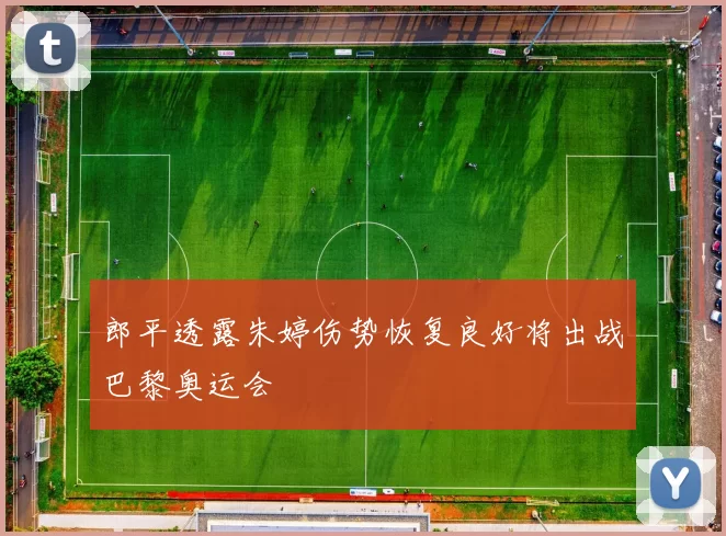 郎平透露朱婷伤势恢复良好将出战巴黎奥运会