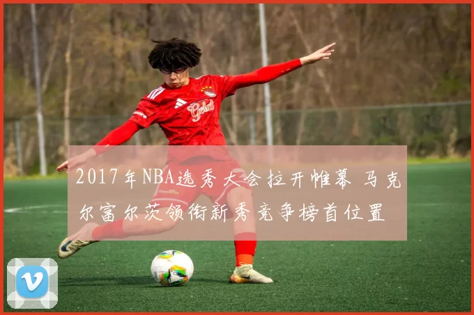 2017年NBA选秀大会拉开帷幕 马克尔富尔茨领衔新秀竞争榜首位置