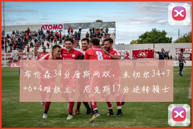 布伦森34分唐斯两双,米切尔34+7+6+4难救主,尼克斯17分逆转骑士