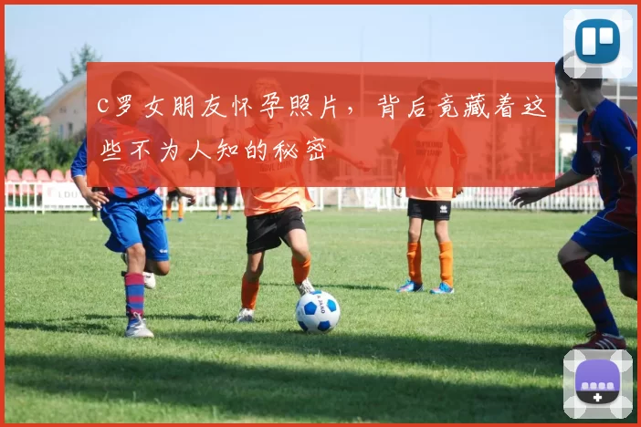 c罗女朋友怀孕照片，背后竟藏着这些不为人知的秘密