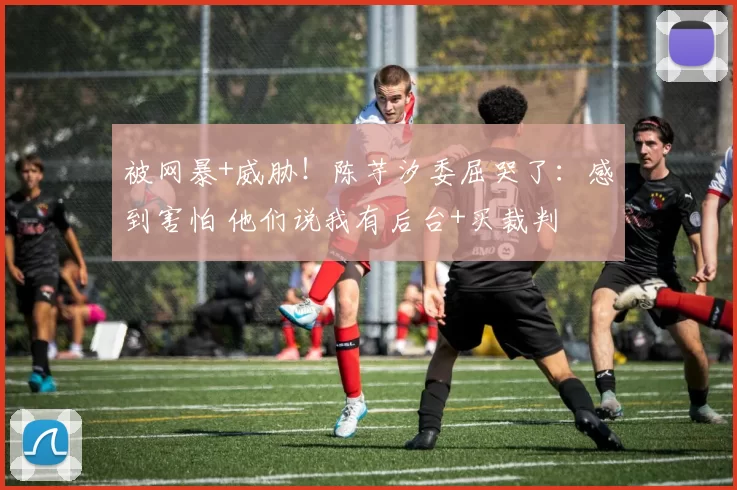 被网暴+威胁！陈芋汐委屈哭了：感到害怕 他们说我有后台+买裁判