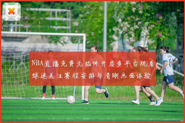 NBA直播免费无插件开启多平台观看球迷关注赛程安排与清晰画面体验
