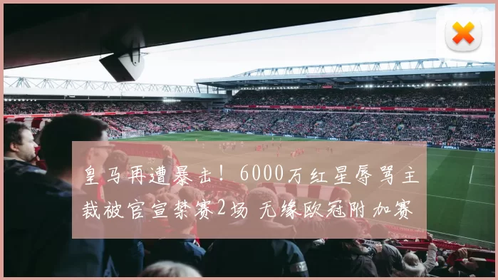 皇马再遭暴击！6000万红星辱骂主裁被官宣禁赛2场 无缘欧冠附加赛