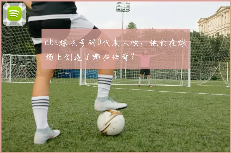 nba球衣号码0代表人物，他们在球场上创造了哪些传奇？