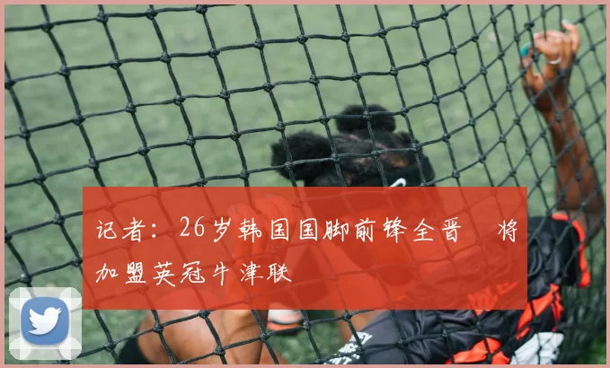 记者:26岁韩国国脚前锋全晋旴将加盟英冠牛津联