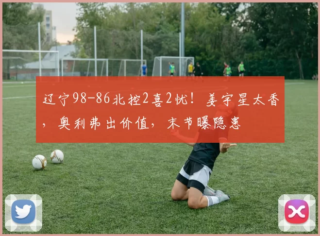 辽宁98-86北控2喜2忧！姜宇星太香，奥利弗出价值，末节曝隐患