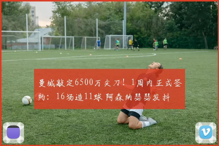 曼城敲定6500万尖刀！1周内正式签约：16场造11球 阿森纳瑟瑟发抖