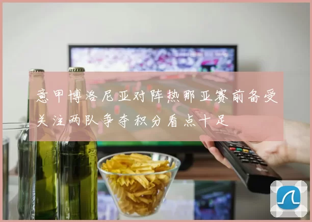 意甲博洛尼亚对阵热那亚赛前备受关注两队争夺积分看点十足
