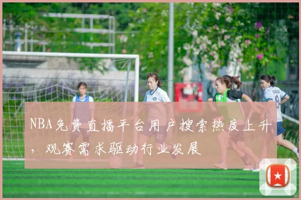NBA免费直播平台用户搜索热度上升，观赛需求驱动行业发展