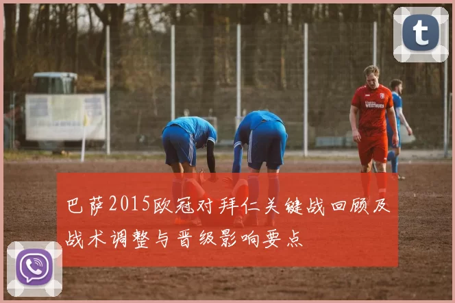 巴萨2015欧冠对拜仁关键战回顾及战术调整与晋级影响要点