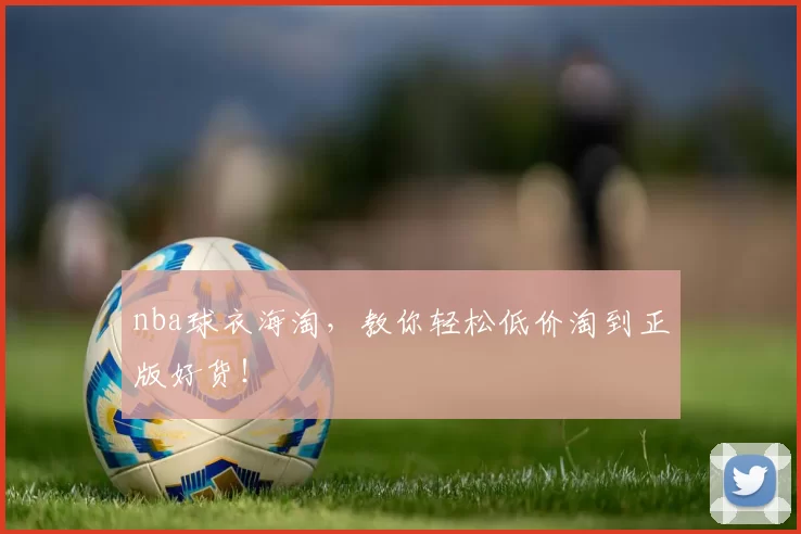 nba球衣海淘，教你轻松低价淘到正版好货！