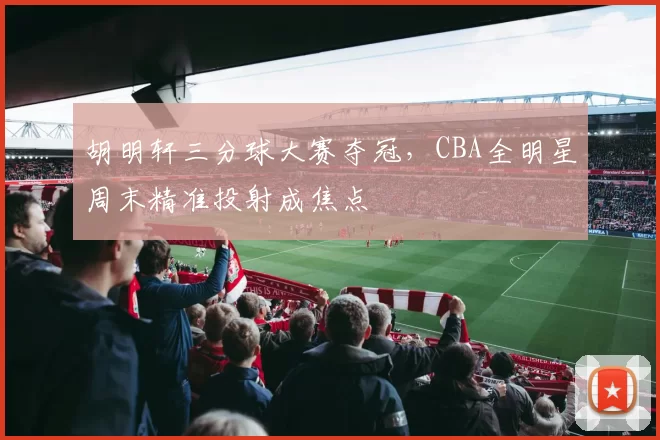 胡明轩三分球大赛夺冠，CBA全明星周末精准投射成焦点