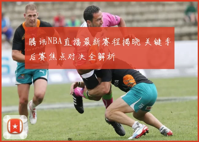 腾讯NBA直播最新赛程揭晓 关键季后赛焦点对决全解析