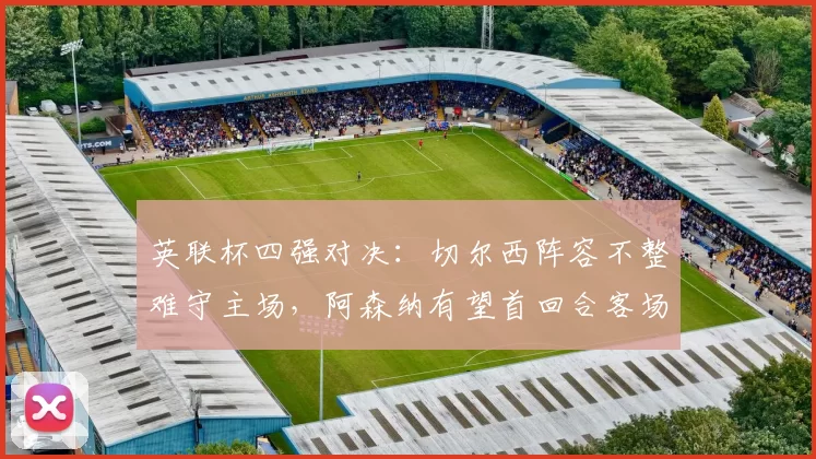 英联杯四强对决:切尔西阵容不整难守主场,阿森纳有望首回合客场取胜_比赛_英格兰联赛杯_状态