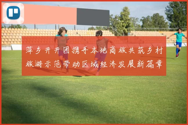 萍乡开开团携手本地商旅共筑乡村旅游示范带动区域经济发展新篇章