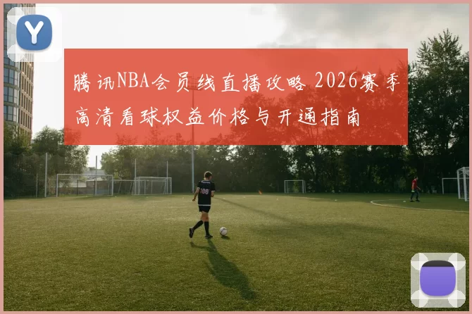 腾讯NBA会员线直播攻略 2026赛季高清看球权益价格与开通指南