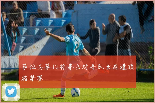 萨拉戈萨门将拳击对手队长恐遭顶格禁赛