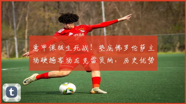 意甲保级生死战！垫底佛罗伦萨主场硬撼客场龙克雷莫纳，历史优势能否助紫百合续命？_核心_进球_进攻