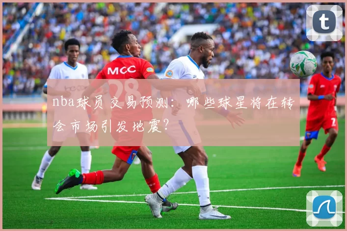 nba球员交易预测：哪些球星将在转会市场引发地震？