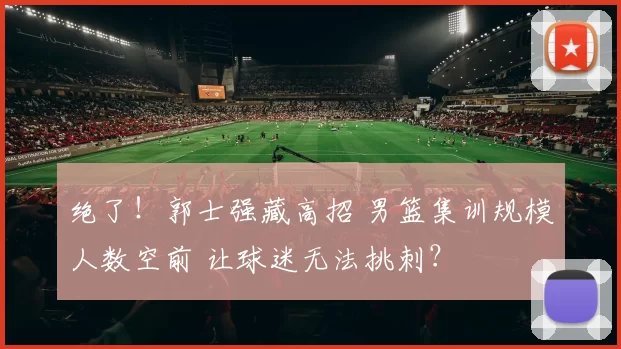 绝了！郭士强藏高招 男篮集训规模人数空前 让球迷无法挑刺？