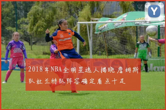 2018年NBA全明星选人揭晓 詹姆斯队杜兰特队阵容确定看点十足