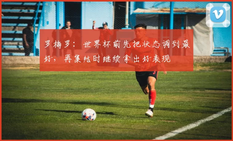 罗梅罗：世界杯前先把状态调到最好，再集结时继续拿出好表现