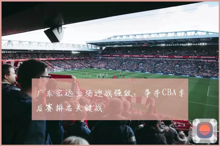 广东宏远主场迎战强敌,争夺CBA季后赛排名关键战