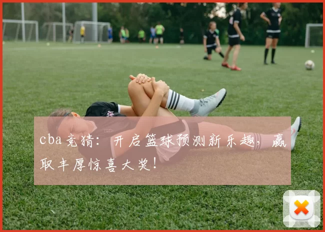 cba竞猜:开启篮球预测新乐趣,赢取丰厚惊喜大奖!