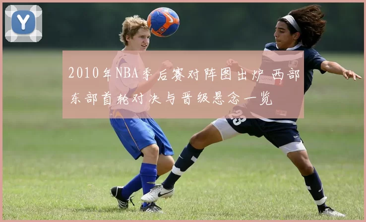 2010年NBA季后赛对阵图出炉 西部东部首轮对决与晋级悬念一览