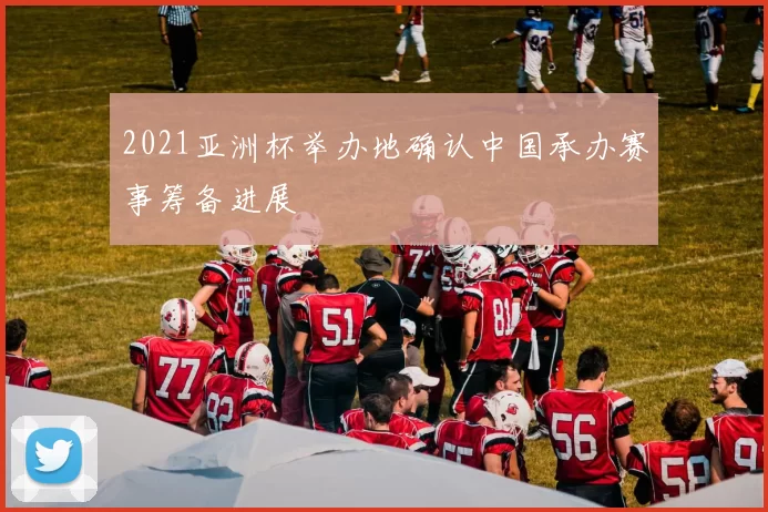 2021亚洲杯举办地确认中国承办赛事筹备进展