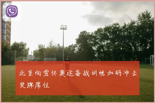 北京向雪怀奥运备战训练加码冲击奖牌席位