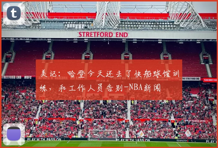 美记：哈登今天还去了快船球馆训练，和工作人员告别-NBA新闻