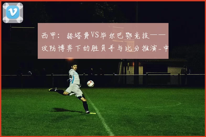 西甲：赫塔费VS毕尔巴鄂竞技——攻防博弈下的胜负手与比分推演_中场_联赛_进攻
