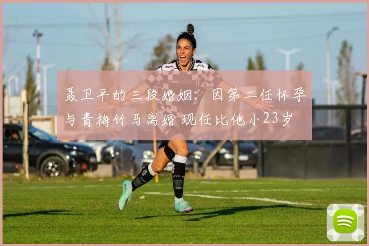 聂卫平的三段婚姻：因第二任怀孕与青梅竹马离婚 现任比他小23岁