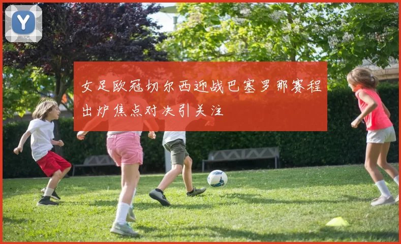 女足欧冠切尔西迎战巴塞罗那赛程出炉焦点对决引关注