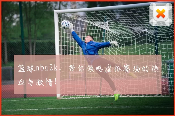 篮球nba2k,带你领略虚拟赛场的热血与激情!