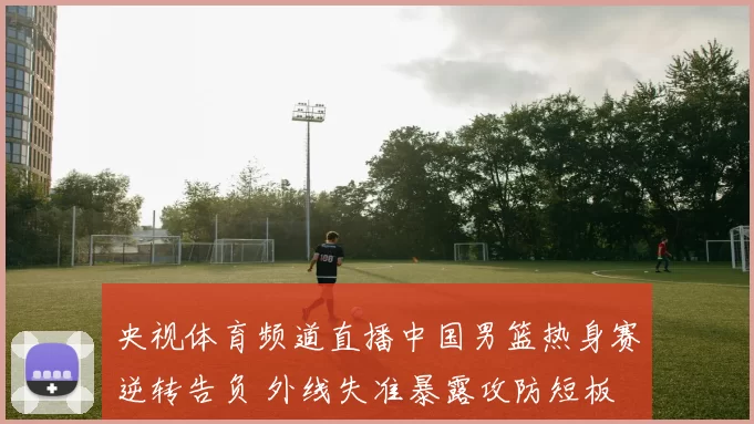 央视体育频道直播中国男篮热身赛逆转告负 外线失准暴露攻防短板