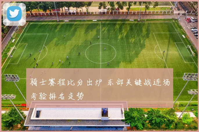 骑士赛程比分出炉 东部关键战连场考验排名走势