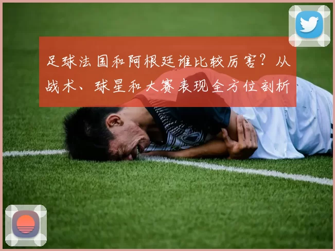 足球法国和阿根廷谁比较厉害?从战术、球星和大赛表现全方位剖析