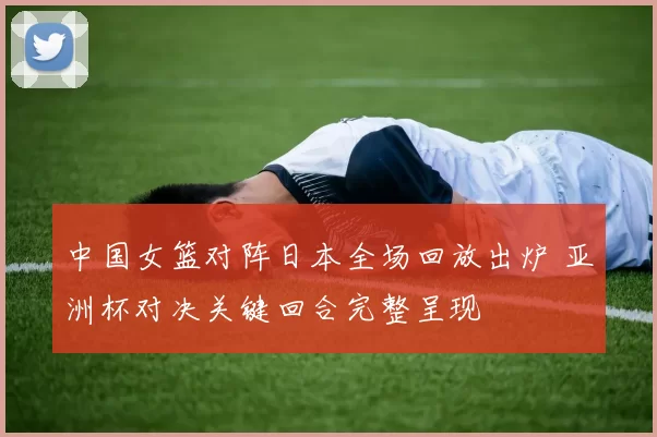 中国女篮对阵日本全场回放出炉 亚洲杯对决关键回合完整呈现