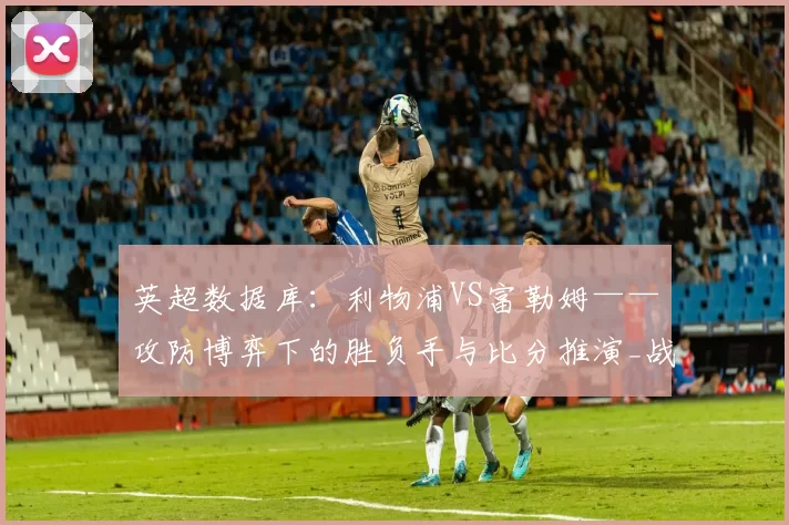 英超数据库：利物浦VS富勒姆——攻防博弈下的胜负手与比分推演_战术_帕利尼亚_进攻