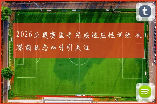 2026亚奥赛国手完成适应性训练 决赛前状态回升引关注