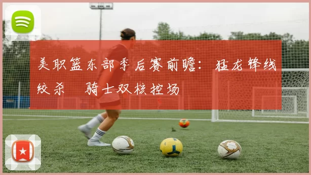 美职篮东部季后赛前瞻:猛龙锋线绞杀 骑士双核控场