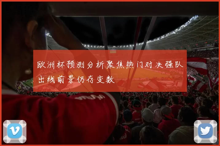 欧洲杯预测分析聚焦热门对决强队出线前景仍存变数