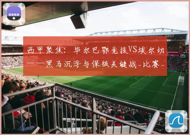 西甲聚焦：毕尔巴鄂竞技VS埃尔切——黑马沉浮与保级关键战_比赛_防守_赛季