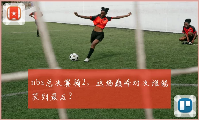 nba总决赛骑2，这场巅峰对决谁能笑到最后？